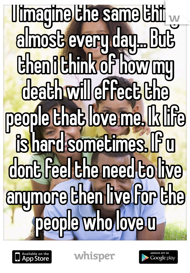 I imagine the same thing almost every day... But then i think of how my death will effect the people that love me. Ik life is hard sometimes. If u dont feel the need to live anymore then live for the people who love u