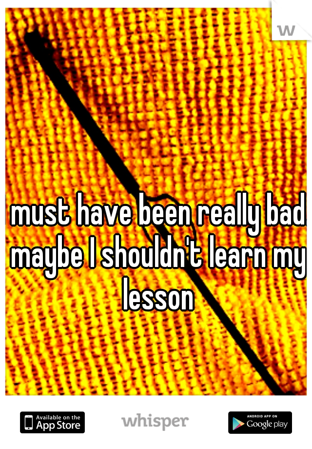 I must have been really bad. maybe I shouldn't learn my lesson