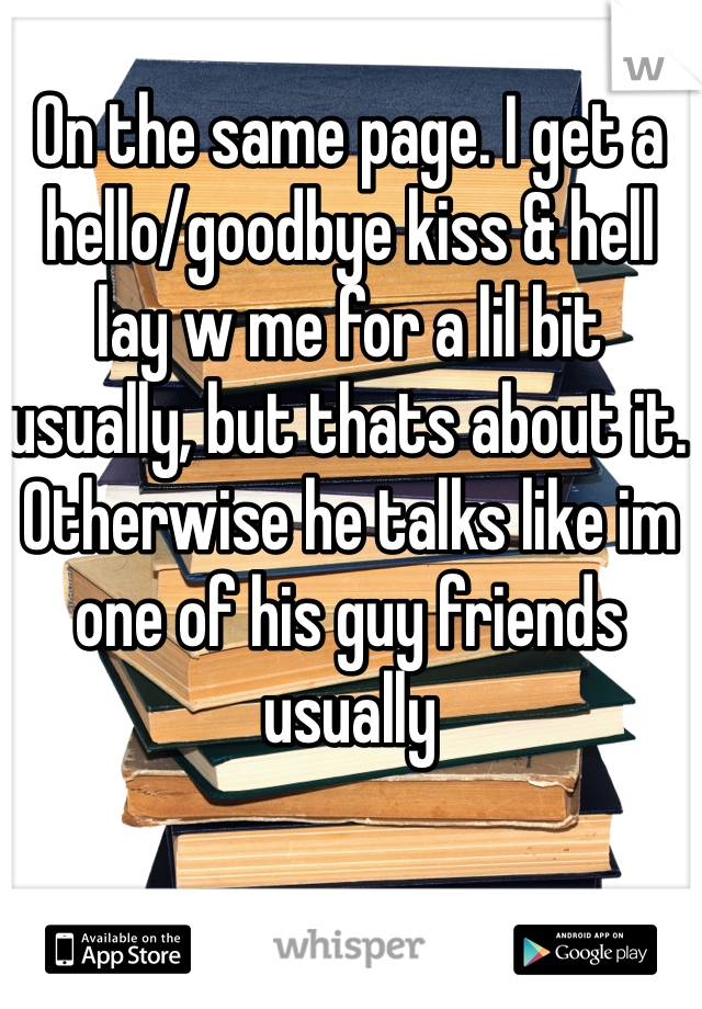 On the same page. I get a hello/goodbye kiss & hell lay w me for a lil bit usually, but thats about it. Otherwise he talks like im one of his guy friends usually 