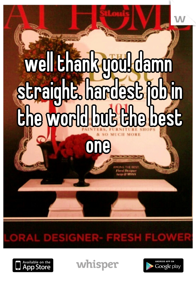 well thank you! damn straight. hardest job in the world but the best one 