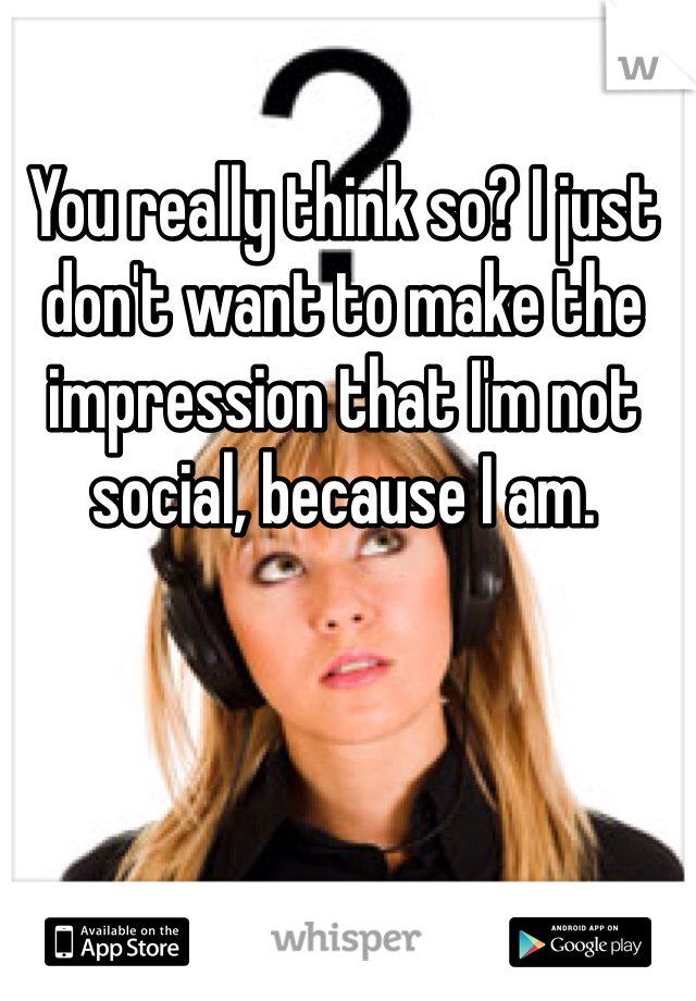 You really think so? I just don't want to make the impression that I'm not social, because I am.