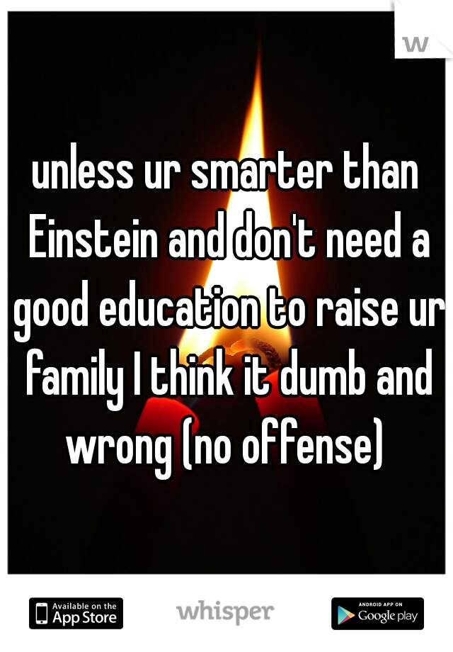 unless ur smarter than Einstein and don't need a good education to raise ur family I think it dumb and wrong (no offense) 