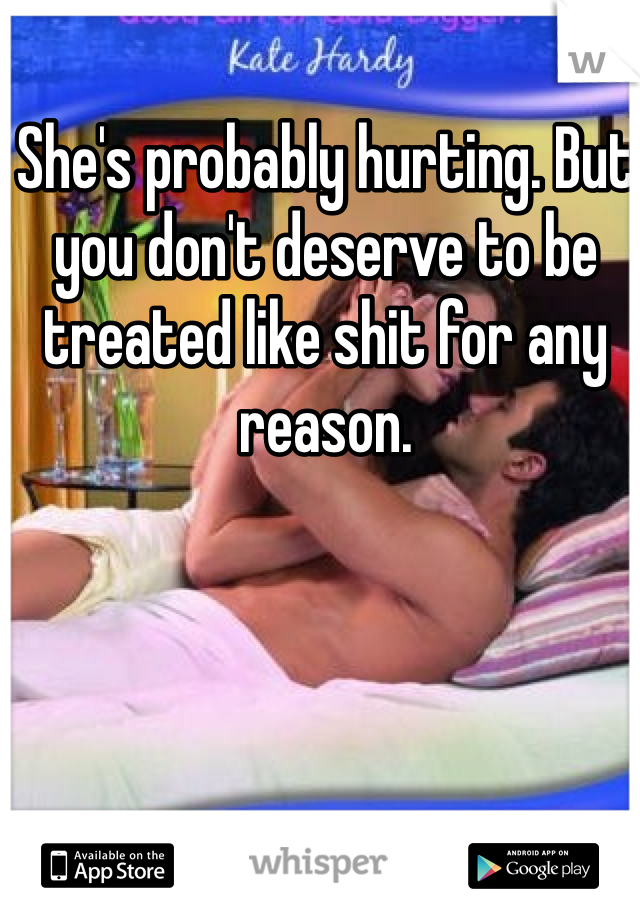 She's probably hurting. But you don't deserve to be treated like shit for any reason. 