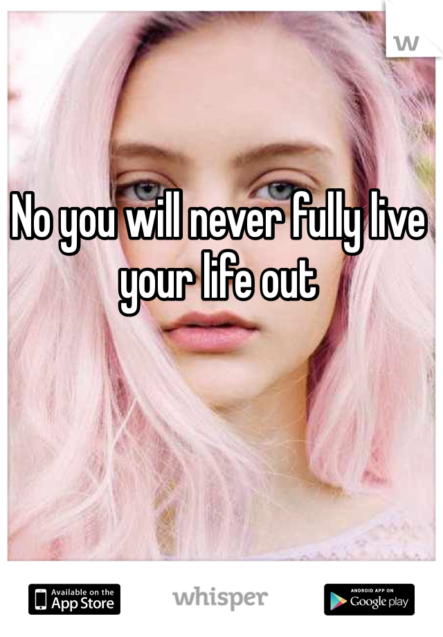 No you will never fully live your life out