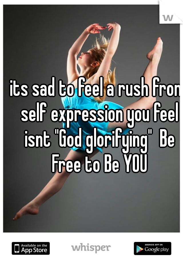 its sad to feel a rush from self expression you feel isnt "God glorifying"  Be Free to Be YOU