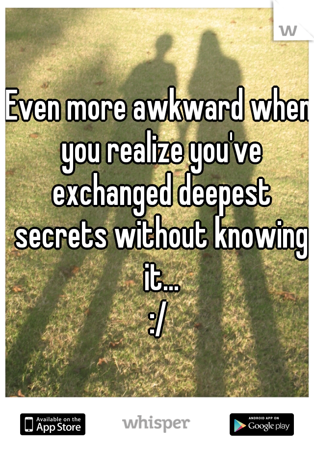 Even more awkward when you realize you've exchanged deepest secrets without knowing it...
:/