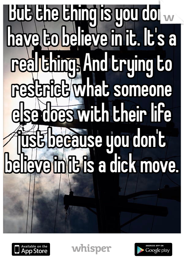 But the thing is you don't have to believe in it. It's a real thing. And trying to restrict what someone else does with their life just because you don't believe in it is a dick move. 