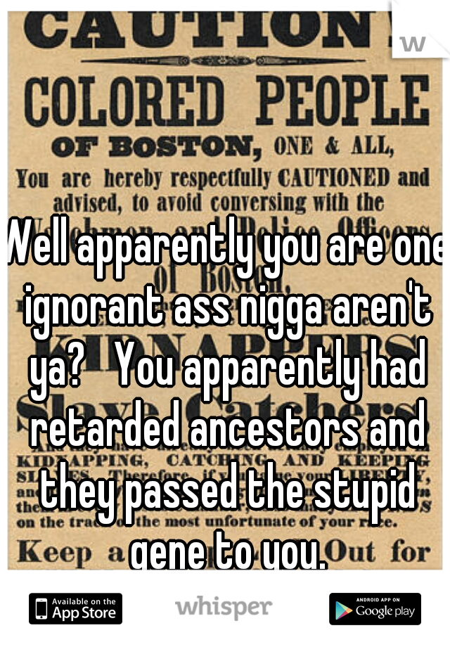 Well apparently you are one ignorant ass nigga aren't ya?   You apparently had retarded ancestors and they passed the stupid gene to you.