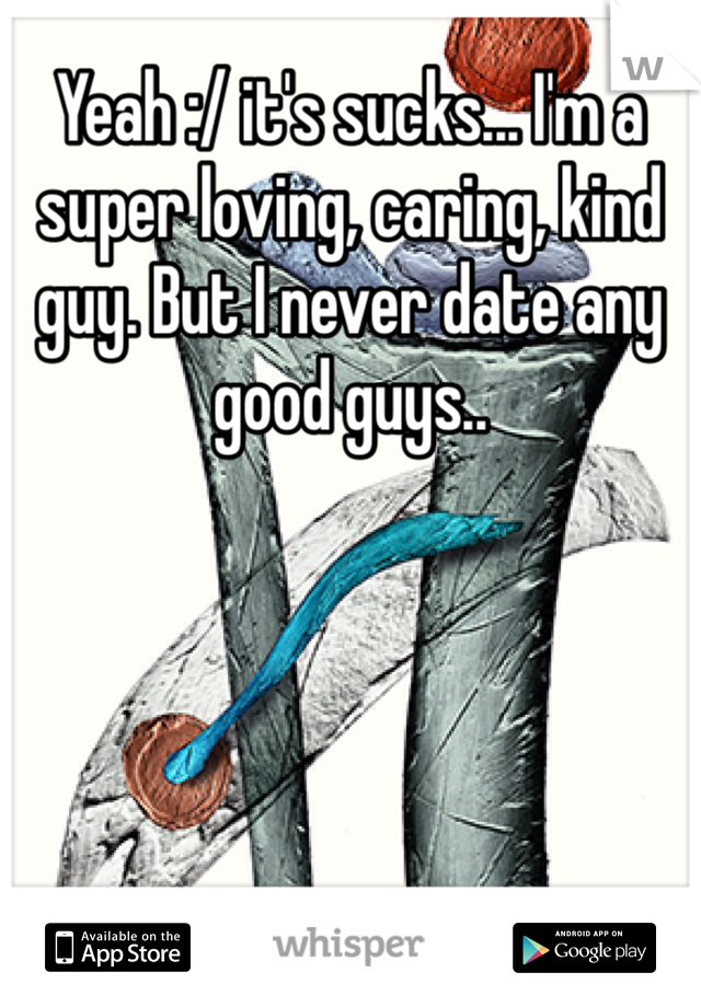 Yeah :/ it's sucks... I'm a super loving, caring, kind guy. But I never date any good guys..