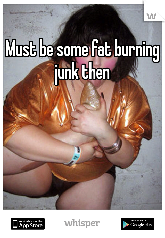 Must be some fat burning junk then
