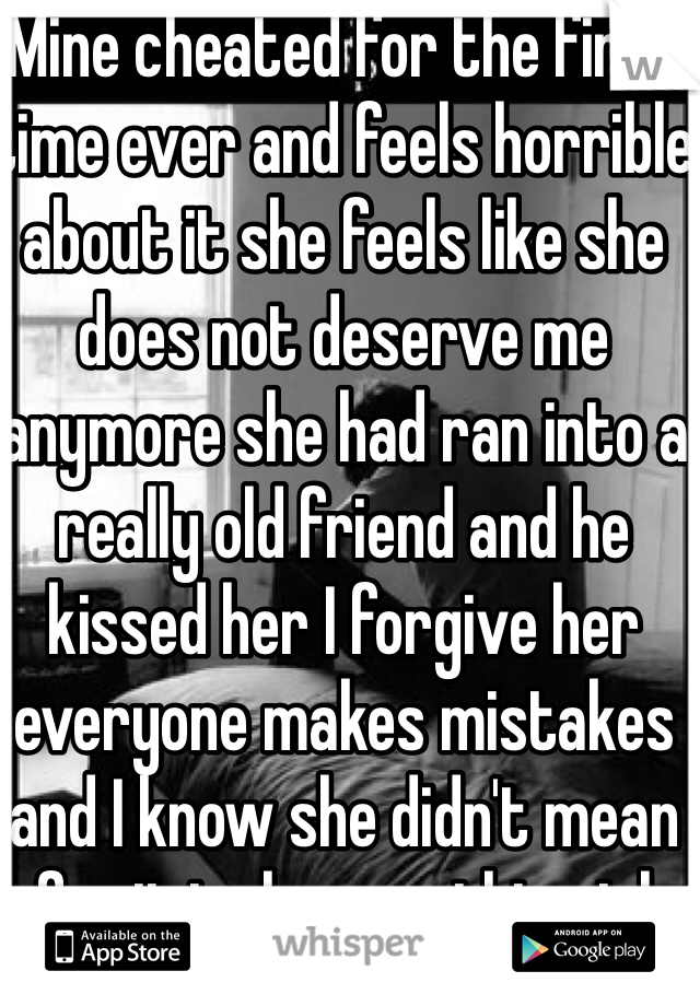 Mine cheated for the first time ever and feels horrible about it she feels like she does not deserve me anymore she had ran into a really old friend and he kissed her I forgive her everyone makes mistakes and I know she didn't mean for it to happen this girl really does love me I would do anything for her
