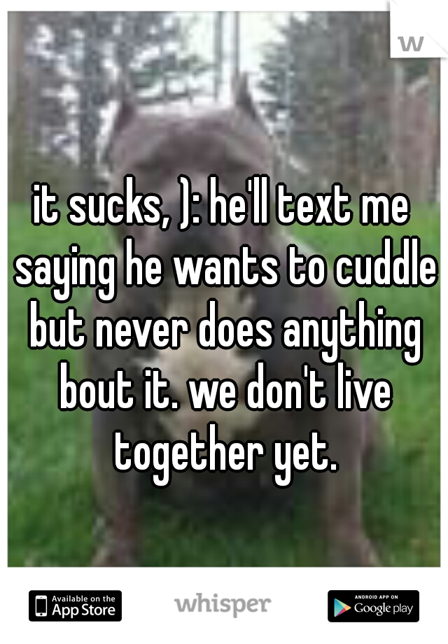 it sucks, ): he'll text me saying he wants to cuddle but never does anything bout it. we don't live together yet.
