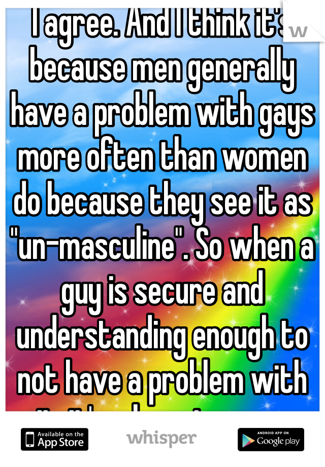 I agree. And I think it's because men generally have a problem with gays more often than women do because they see it as "un-masculine". So when a guy is secure and understanding enough to not have a problem with it, it's a huge turn on.