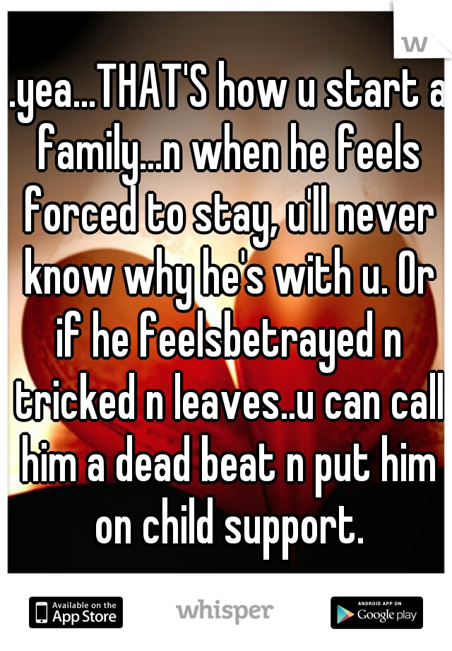 ..yea...THAT'S how u start a family...n when he feels forced to stay, u'll never know why he's with u. Or if he feelsbetrayed n tricked n leaves..u can call him a dead beat n put him on child support.