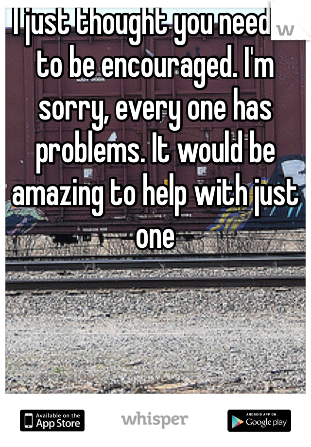 I just thought you needed to be encouraged. I'm sorry, every one has problems. It would be amazing to help with just one 