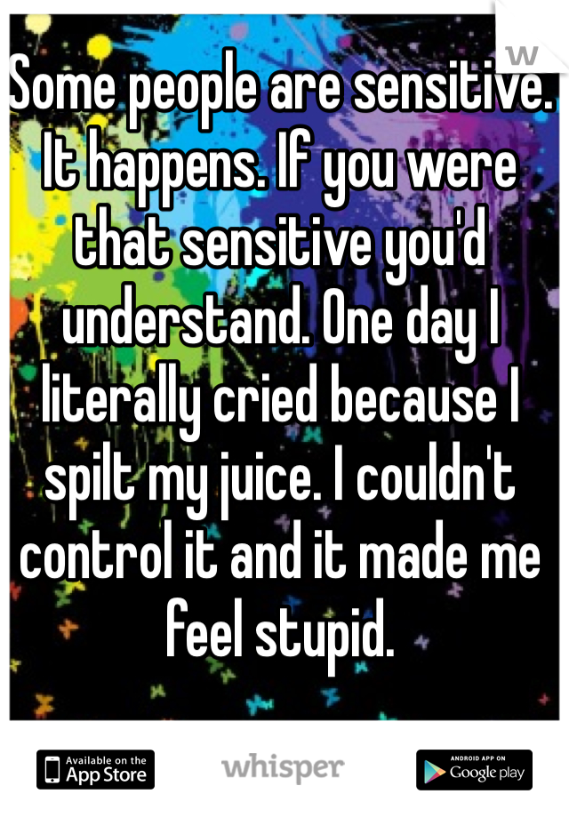Some people are sensitive. It happens. If you were that sensitive you'd understand. One day I literally cried because I spilt my juice. I couldn't control it and it made me feel stupid.