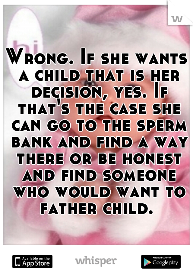 Wrong. If she wants a child that is her decision, yes. If that's the case she can go to the sperm bank and find a way there or be honest and find someone who would want to father child. 