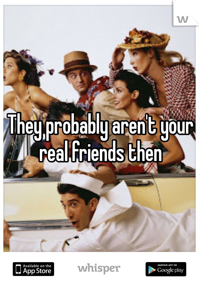 They probably aren't your real friends then