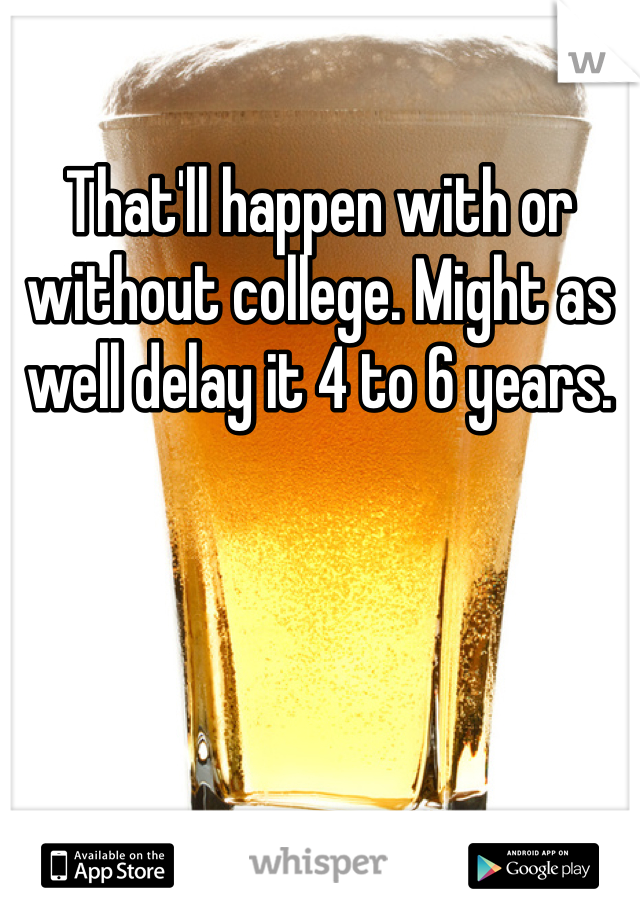 That'll happen with or without college. Might as well delay it 4 to 6 years. 
