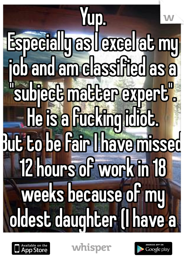 Yup.
Especially as I excel at my job and am classified as a "subject matter expert".
He is a fucking idiot. 
But to be fair I have missed 12 hours of work in 18 weeks because of my oldest daughter (I have a FMLA - ILOA) 