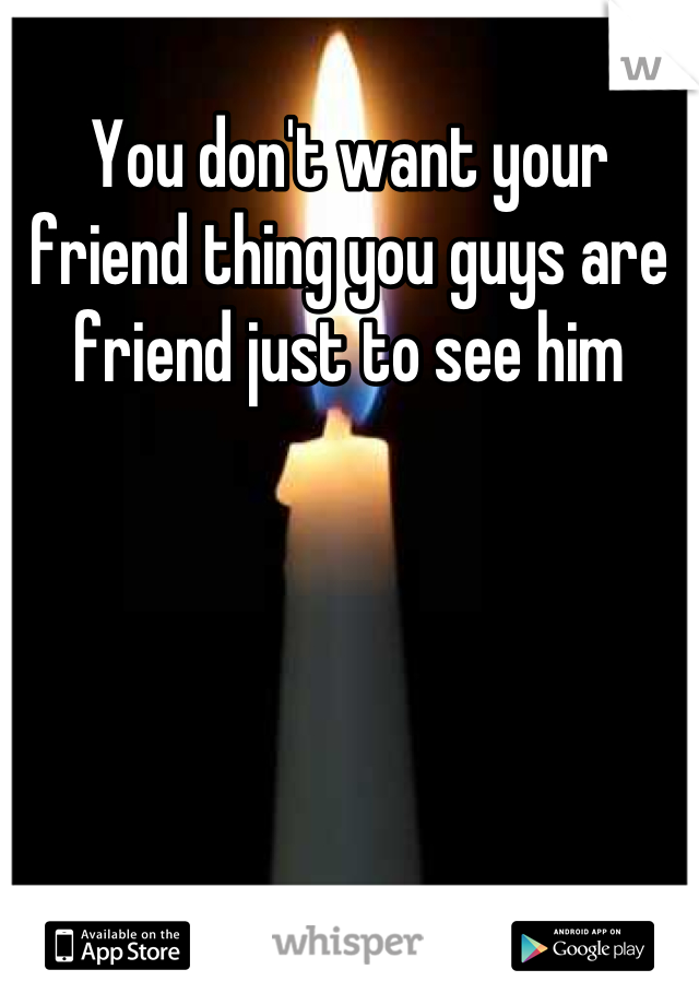 You don't want your friend thing you guys are friend just to see him