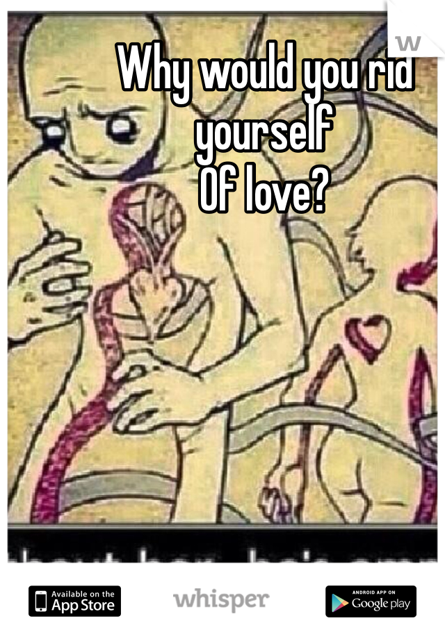 Why would you rid yourself
Of love?
