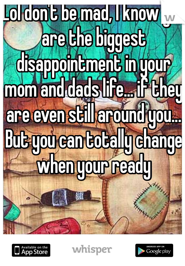 Lol don't be mad, I know you are the biggest disappointment in your mom and dads life... if they are even still around you... But you can totally change when your ready 