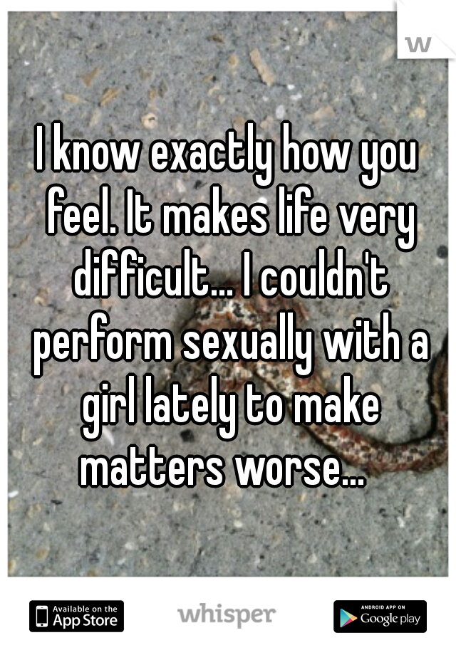 I know exactly how you feel. It makes life very difficult... I couldn't perform sexually with a girl lately to make matters worse...  