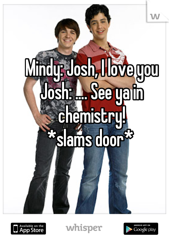 Mindy: Josh, I love you 
Josh: .... See ya in chemistry!
*slams door* 
