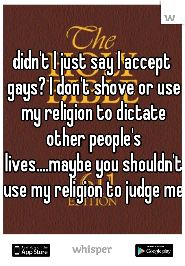 didn't I just say I accept gays? I don't shove or use my religion to dictate other people's lives....maybe you shouldn't use my religion to judge me.