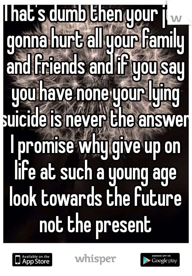 That's dumb then your just gonna hurt all your family and friends and if you say you have none your lying suicide is never the answer I promise why give up on life at such a young age look towards the future not the present  