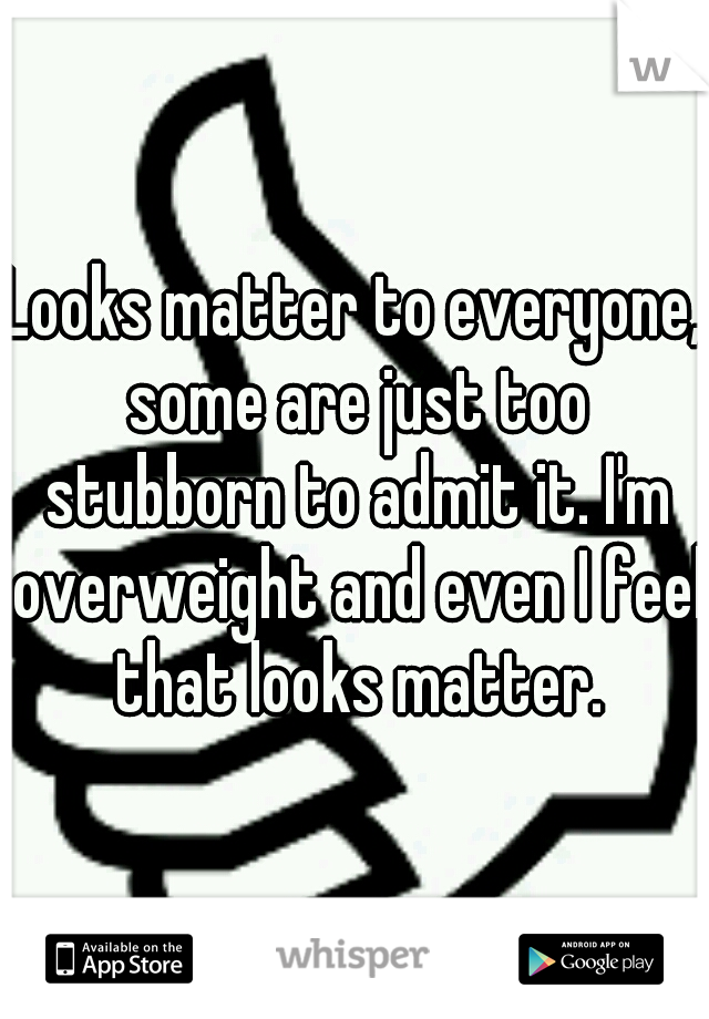 Looks matter to everyone, some are just too stubborn to admit it. I'm overweight and even I feel that looks matter.