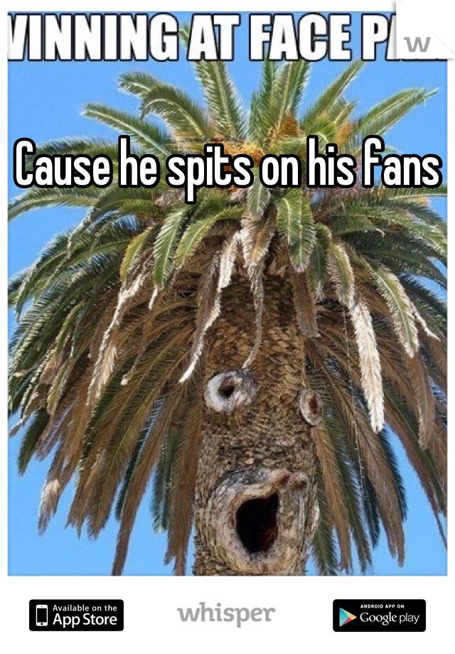 Cause he spits on his fans