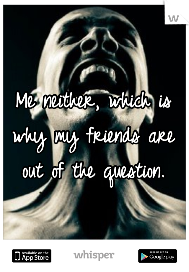 Me neither, which is why my friends are out of the question.