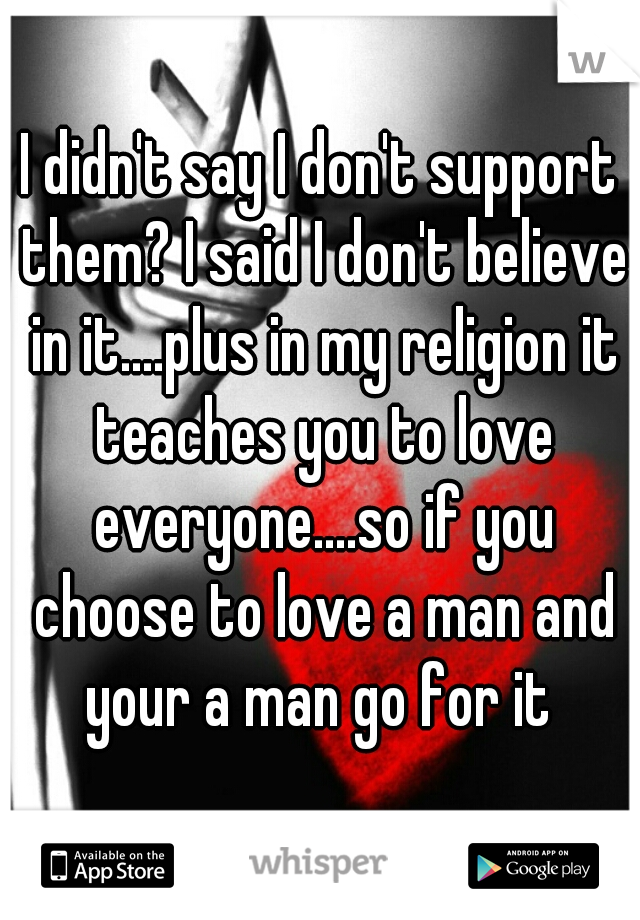 I didn't say I don't support them? I said I don't believe in it....plus in my religion it teaches you to love everyone....so if you choose to love a man and your a man go for it 