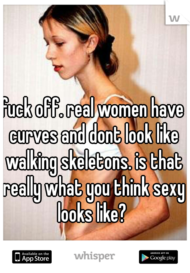 fuck off. real women have curves and dont look like walking skeletons. is that really what you think sexy looks like? 