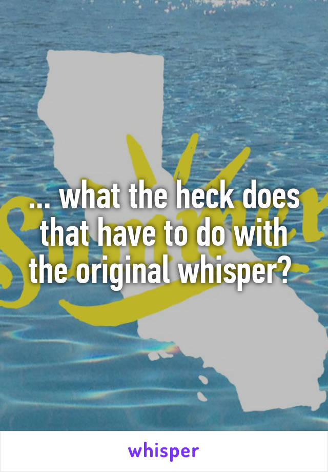 ... what the heck does that have to do with the original whisper? 