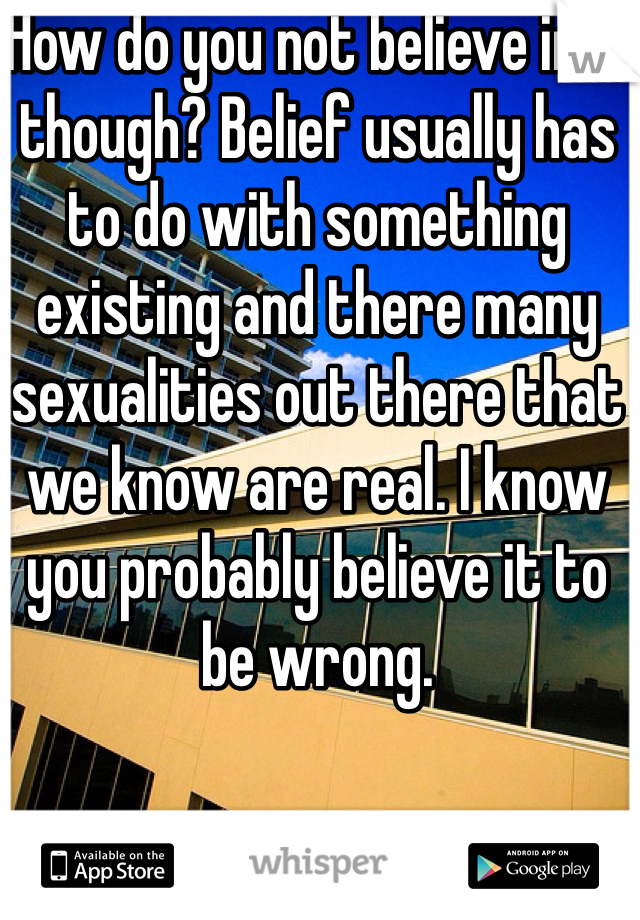 How do you not believe in it though? Belief usually has to do with something existing and there many sexualities out there that we know are real. I know you probably believe it to be wrong. 