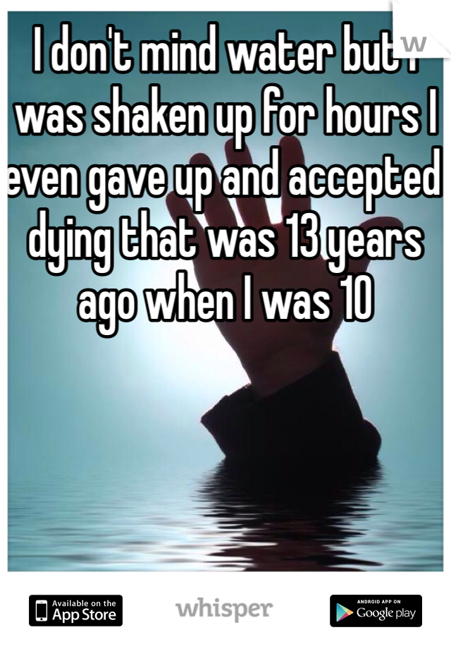 I don't mind water but I was shaken up for hours I even gave up and accepted dying that was 13 years ago when I was 10