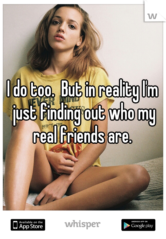 I do too.  But in reality I'm just finding out who my real friends are. 