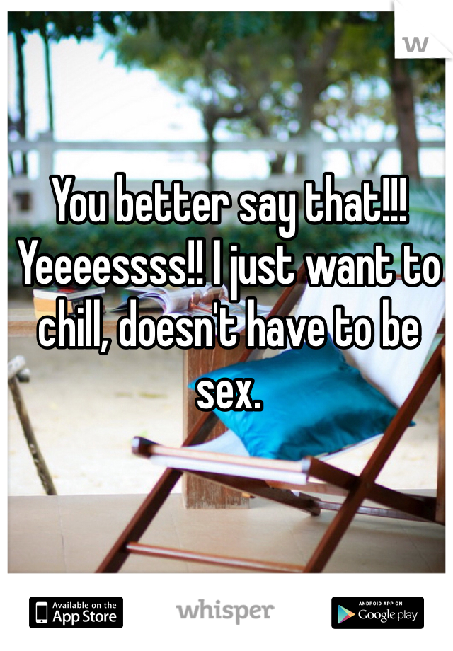 You better say that!!! Yeeeessss!! I just want to chill, doesn't have to be sex.