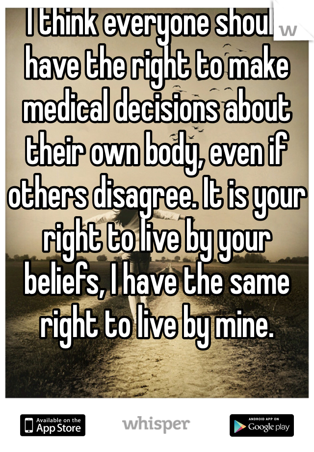 I think everyone should have the right to make medical decisions about their own body, even if others disagree. It is your right to live by your beliefs, I have the same right to live by mine. 