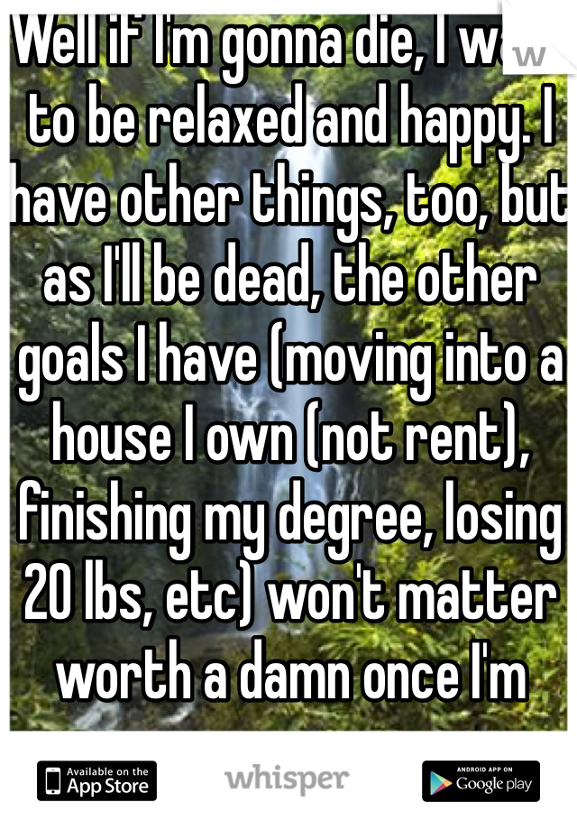Well if I'm gonna die, I want to be relaxed and happy. I have other things, too, but as I'll be dead, the other goals I have (moving into a house I own (not rent), finishing my degree, losing 20 lbs, etc) won't matter worth a damn once I'm gone. 