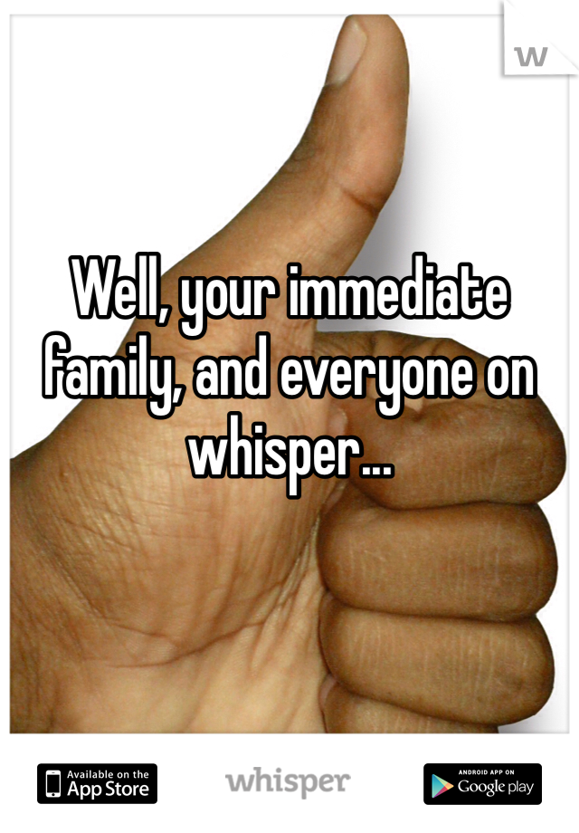 Well, your immediate family, and everyone on whisper...  