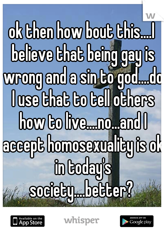 ok then how bout this....I believe that being gay is wrong and a sin to god....do I use that to tell others how to live....no...and I accept homosexuality is ok in today's society....better? 