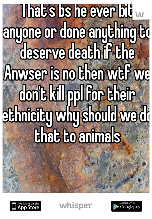 That's bs he ever bit anyone or done anything to deserve death if the Anwser is no then wtf we don't kill ppl for their ethnicity why should we do that to animals