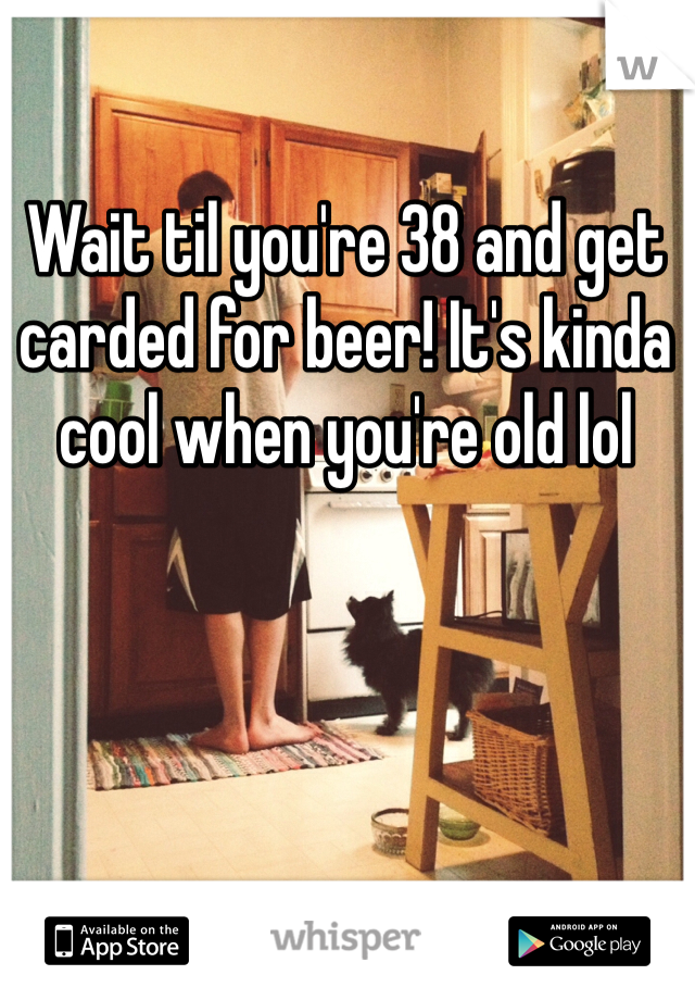 Wait til you're 38 and get carded for beer! It's kinda cool when you're old lol 