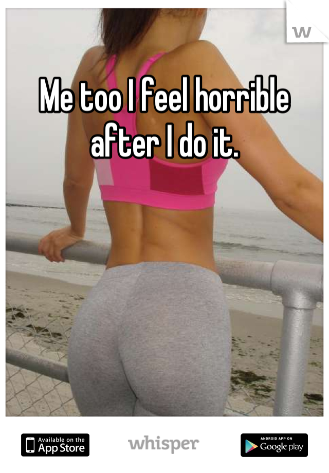 Me too I feel horrible after I do it.