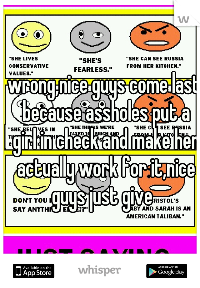 wrong,nice guys come last because assholes put a girl in check and make her actually work for it,nice guys just give  