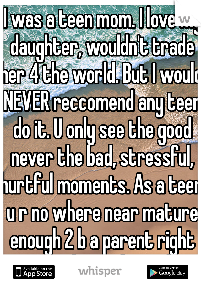 I was a teen mom. I love my daughter, wouldn't trade her 4 the world. But I would NEVER reccomend any teen do it. U only see the good never the bad, stressful, hurtful moments. As a teen u r no where near mature enough 2 b a parent right now. What's the rush?! Trust me if the relationship is meant to be it will still be in 5, 8, 10, etc., yrs!! Plz wait!! 